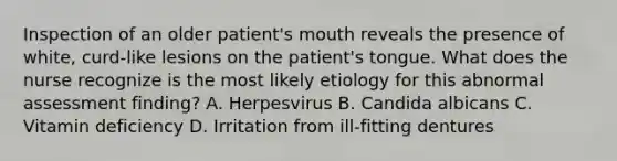 Inspection of an older patient's mouth reveals the presence of white, curd-like lesions on the patient's tongue. What does the nurse recognize is the most likely etiology for this abnormal assessment finding? A. Herpesvirus B. Candida albicans C. Vitamin deficiency D. Irritation from ill-fitting dentures