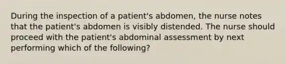 During the inspection of a patient's abdomen, the nurse notes that the patient's abdomen is visibly distended. The nurse should proceed with the patient's abdominal assessment by next performing which of the following?