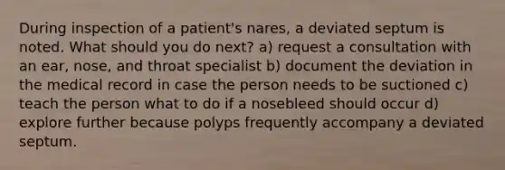 During inspection of a patient's nares, a deviated septum is noted. What should you do next? a) request a consultation with an ear, nose, and throat specialist b) document the deviation in the medical record in case the person needs to be suctioned c) teach the person what to do if a nosebleed should occur d) explore further because polyps frequently accompany a deviated septum.