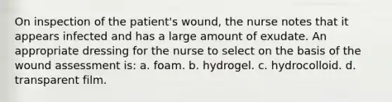 On inspection of the patient's wound, the nurse notes that it appears infected and has a large amount of exudate. An appropriate dressing for the nurse to select on the basis of the wound assessment is: a. foam. b. hydrogel. c. hydrocolloid. d. transparent film.