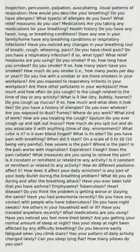 Inspection, percussion, palpation, auscultating. Usual patterns of respiration: How would you describe your breathing? Do you have allergies? What type(s) of allergies do you have? What relief measures do you use? Medications Are you taking any medications for your breathing? Health history Do you have any heart, lung, or breathing conditions? Does any one in your family/home have any breathing conditions or respiratory infections? Have you noticed any changes in your breathing (out of breath, cough, wheezing, pain)? Do you have chest pain? Do you have a respiratory infection? If so, what type? What relief measures are you using? Do you smoke? If so, how long have you smoked? Do you smoke? If so, how many years have you smoked? How much do you smoke (i.e., how many packs per day or year)? Do you live with a smoker or are there smokers in your workplace? Are you exposed to respiratory irritants in your workplace? Are there other pollutants in your workplace? How much and how often do you cough? Is the cough related to the time of day or any activity? What is it like (dry, bubbly, hoarse)? Do you cough up mucus? If so, how much and what does it look like? Do you have a history of allergies? Do you ever wheeze? Are you exposed to dust? Fumes? Where do you work? What kind of work? How are you treating the cough? Sputum Do you ever cough up and spit out mucus? How much do you spit out and do you associate it with anything (time of day, environment)? What color is it? Is it ever blood tinged? What is its odor? Do you have pain with breathing? When did it start? On a scale of 0 to 10 (10 being very painful), how severe is the pain? Where is the pain? Is the pain worse with inspiration? Expiration? Cough? Does the pain radiate? What measures are you using to relieve the pain? Is it constant or remittent or related to any activity? Is it constant or remittent or related to any activity? How do different positions affect it? How does it affect your daily activities? Is any part of your body bluish during the breathing problem? What do you do during and after the breathing attack? Have you ever been told that you have asthma? Emphysema? Tuberculosis? Heart disease? Do you think the problem is getting worse or staying the same? Have you had pneumonia recently? Do you have any contact with people who have tuberculosis? Do you have night sweats? Are others in your household well or ill? Have you traveled anywhere recently? What medications are you using? Have you noticed you feel more tired lately? Are you getting your normal amount of sleep at night? Has your sleep at night been affected by any difficulty breathing? Do you become easily fatigued when you climb stairs? Has your pattern of daily activity changed lately? Can you sleep lying flat? How many pillows do you use?