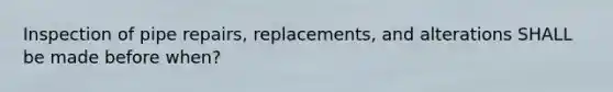 Inspection of pipe repairs, replacements, and alterations SHALL be made before when?