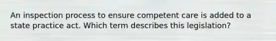 An inspection process to ensure competent care is added to a state practice act. Which term describes this legislation?