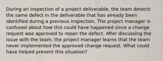 During an inspection of a project deliverable, the team detects the same defect in the deliverable that has already been identified during a previous inspection. The project manager is confused about how this could have happened since a change request was approved to repair the defect. After discussing the issue with the team, the project manager learns that the team never implemented the approved change request. What could have helped prevent this situation?