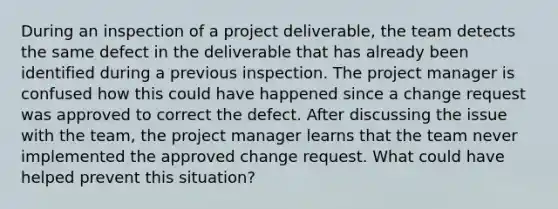 During an inspection of a project deliverable, the team detects the same defect in the deliverable that has already been identified during a previous inspection. The project manager is confused how this could have happened since a change request was approved to correct the defect. After discussing the issue with the team, the project manager learns that the team never implemented the approved change request. What could have helped prevent this situation?