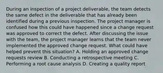 During an inspection of a project deliverable, the team detects the same defect in the deliverable that has already been identified during a previous inspection. The project manager is confused how this could have happened since a change request was approved to correct the defect. After discussing the issue with the team, the project manager learns that the team never implemented the approved change request. What could have helped prevent this situation? A. Holding an approved change requests review B. Conducting a retrospective meeting C. Performing a root cause analysis D. Creating a quality report