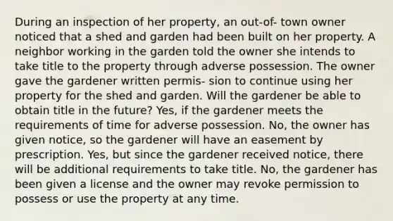 During an inspection of her property, an out-of- town owner noticed that a shed and garden had been built on her property. A neighbor working in the garden told the owner she intends to take title to the property through adverse possession. The owner gave the gardener written permis- sion to continue using her property for the shed and garden. Will the gardener be able to obtain title in the future? Yes, if the gardener meets the requirements of time for adverse possession. No, the owner has given notice, so the gardener will have an easement by prescription. Yes, but since the gardener received notice, there will be additional requirements to take title. No, the gardener has been given a license and the owner may revoke permission to possess or use the property at any time.