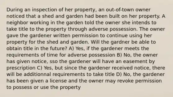 During an inspection of her property, an out-of-town owner noticed that a shed and garden had been built on her property. A neighbor working in the garden told the owner she intends to take title to the property through adverse possession. The owner gave the gardener written permission to continue using her property for the shed and garden. Will the gardner be able to obtain title in the future? A) Yes, if the gardener meets the requirements of time for adverse possession B) No, the owner has given notice, sso the gardener will have an easement by prescription C) Yes, but since the gardener received notice, there will be additionnal requirements to take title D) No, the gardener has been given a license and the owner may revoke permission to possess or use the property