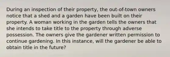 During an inspection of their property, the out-of-town owners notice that a shed and a garden have been built on their property. A woman working in the garden tells the owners that she intends to take title to the property through adverse possession. The owners give the gardener written permission to continue gardening. In this instance, will the gardener be able to obtain title in the future?