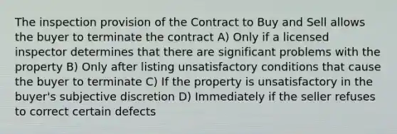 The inspection provision of the Contract to Buy and Sell allows the buyer to terminate the contract A) Only if a licensed inspector determines that there are significant problems with the property B) Only after listing unsatisfactory conditions that cause the buyer to terminate C) If the property is unsatisfactory in the buyer's subjective discretion D) Immediately if the seller refuses to correct certain defects