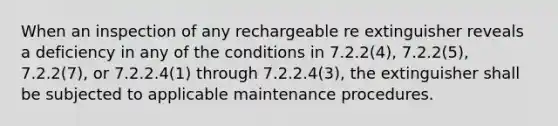 When an inspection of any rechargeable re extinguisher reveals a deficiency in any of the conditions in 7.2.2(4), 7.2.2(5), 7.2.2(7), or 7.2.2.4(1) through 7.2.2.4(3), the extinguisher shall be subjected to applicable maintenance procedures.