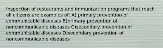 Inspection of restaurants and immunization programs that reach all citizens are examples of: A) primary prevention of communicable diseases B)primary prevention of noncommunicable diseases C)secondary prevention of communicable diseases D)secondary prevention of noncommunicable diseases