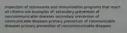 Inspection of restaurants and immunization programs that reach all citizens are examples of: secondary prevention of noncommunicable diseases secondary prevention of communicable diseases primary prevention of communicable diseases primary prevention of noncommunicable diseases