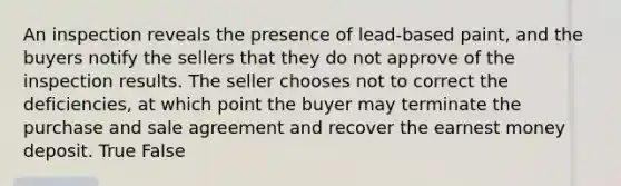 An inspection reveals the presence of lead-based paint, and the buyers notify the sellers that they do not approve of the inspection results. The seller chooses not to correct the deficiencies, at which point the buyer may terminate the purchase and sale agreement and recover the earnest money deposit. True False