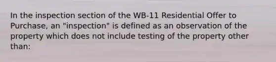 In the inspection section of the WB-11 Residential Offer to Purchase, an "inspection" is defined as an observation of the property which does not include testing of the property other than: