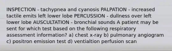 INSPECTION - tachypnea and cyanosis PALPATION - increased tactile emits left lower lobe PERCUSSION - dullness over left lower lobe AUSCULTATION - bronchial sounds A patient may be sent for which test based on the following respiratory assessment information? a) chest x-ray b) pulmonary angiogram c) positron emission test d) ventialtion perfusion scan