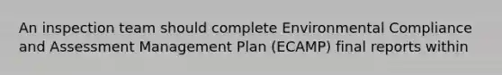 An inspection team should complete Environmental Compliance and Assessment Management Plan (ECAMP) final reports within