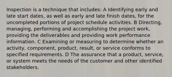Inspection is a technique that includes: A Identifying early and late start dates, as well as early and late finish dates, for the uncompleted portions of project schedule activities. B Directing, managing, performing and accomplishing the project work, providing the deliverables and providing work performance information. C Examining or measuring to determine whether an activity, component, product, result, or service conforms to specified requirements. D The assurance that a product, service, or system meets the needs of the customer and other identified stakeholders.
