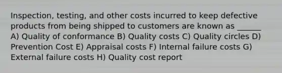 Inspection, testing, and other costs incurred to keep defective products from being shipped to customers are known as ______ A) Quality of conformance B) Quality costs C) Quality circles D) Prevention Cost E) Appraisal costs F) Internal failure costs G) External failure costs H) Quality cost report