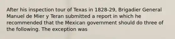 After his inspection tour of Texas in 1828-29, Brigadier General Manuel de Mier y Teran submitted a report in which he recommended that the Mexican government should do three of the following. The exception was