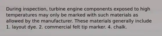 During inspection, turbine engine components exposed to high temperatures may only be marked with such materials as allowed by the manufacturer. These materials generally include 1. layout dye. 2. commercial felt tip marker. 4. chalk.