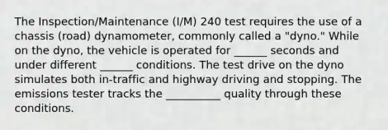 The Inspection/Maintenance (I/M) 240 test requires the use of a chassis (road) dynamometer, commonly called a "dyno." While on the dyno, the vehicle is operated for ______ seconds and under different ______ conditions. The test drive on the dyno simulates both in-traffic and highway driving and stopping. The emissions tester tracks the __________ quality through these conditions.