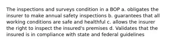 The inspections and surveys condition in a BOP a. obligates the insurer to make annual safety inspections b. guarantees that all working conditions are safe and healthful c. allows the insurer the right to inspect the insured's premises d. Validates that the insured is in compliance with state and federal guidelines