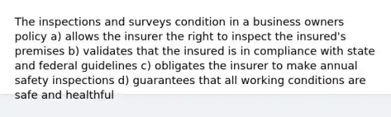 The inspections and surveys condition in a business owners policy a) allows the insurer the right to inspect the insured's premises b) validates that the insured is in compliance with state and federal guidelines c) obligates the insurer to make annual safety inspections d) guarantees that all working conditions are safe and healthful