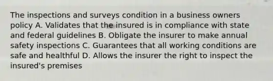 The inspections and surveys condition in a business owners policy A. Validates that the insured is in compliance with state and federal guidelines B. Obligate the insurer to make annual safety inspections C. Guarantees that all working conditions are safe and healthful D. Allows the insurer the right to inspect the insured's premises