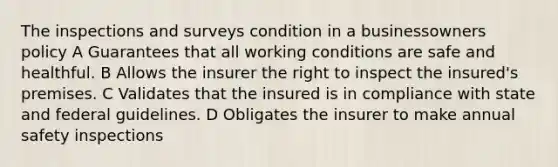 The inspections and surveys condition in a businessowners policy A Guarantees that all working conditions are safe and healthful. B Allows the insurer the right to inspect the insured's premises. C Validates that the insured is in compliance with state and federal guidelines. D Obligates the insurer to make annual safety inspections