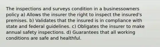 The inspections and surveys condition in a businessowners policy a) Allows the insurer the right to inspect the insured's premises. b) Validates that the insured is in compliance with state and federal guidelines. c) Obligates the insurer to make annual safety inspections. d) Guarantees that all working conditions are safe and healthful.