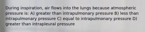 During inspiration, air flows into the lungs because atmospheric pressure is: A) greater than intrapulmonary pressure B) less than intrapulmonary pressure C) equal to intrapulmonary pressure D) greater than intrapleural pressure