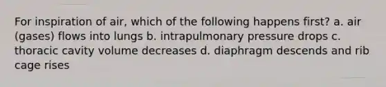 For inspiration of air, which of the following happens first? a. air (gases) flows into lungs b. intrapulmonary pressure drops c. thoracic cavity volume decreases d. diaphragm descends and rib cage rises