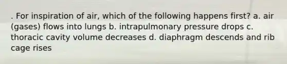 . For inspiration of air, which of the following happens first? a. air (gases) flows into lungs b. intrapulmonary pressure drops c. thoracic cavity volume decreases d. diaphragm descends and rib cage rises