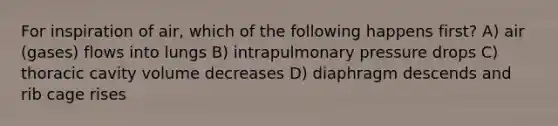 For inspiration of air, which of the following happens first? A) air (gases) flows into lungs B) intrapulmonary pressure drops C) thoracic cavity volume decreases D) diaphragm descends and rib cage rises