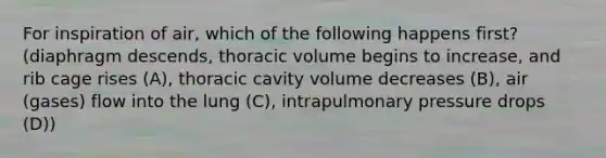 For inspiration of air, which of the following happens first? (diaphragm descends, thoracic volume begins to increase, and rib cage rises (A), thoracic cavity volume decreases (B), air (gases) flow into the lung (C), intrapulmonary pressure drops (D))