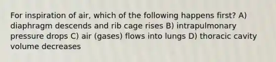 For inspiration of air, which of the following happens first? A) diaphragm descends and rib cage rises B) intrapulmonary pressure drops C) air (gases) flows into lungs D) thoracic cavity volume decreases