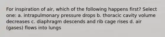 For inspiration of air, which of the following happens first? Select one: a. intrapulmonary pressure drops b. thoracic cavity volume decreases c. diaphragm descends and rib cage rises d. air (gases) flows into lungs