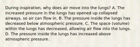 During inspiration, why does air move into the lungs? A. The increased pressure in the lungs has opened up collapsed airways, so air can flow in. B. The pressure inside the lungs has decreased below atmospheric pressure. C. <a href='https://www.questionai.com/knowledge/k0Lyloclid-the-space' class='anchor-knowledge'>the space</a> (volume) within the lungs has decreased, allowing air flow into the lungs. D. The pressure inside the lungs has increased above atmospheric pressure.