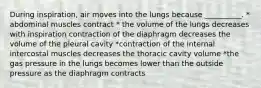 During inspiration, air moves into the lungs because __________. * abdominal muscles contract * the volume of the lungs decreases with inspiration contraction of the diaphragm decreases the volume of the pleural cavity *contraction of the internal intercostal muscles decreases the thoracic cavity volume *the gas pressure in the lungs becomes lower than the outside pressure as the diaphragm contracts