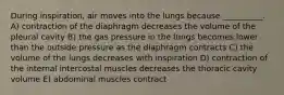 During inspiration, air moves into the lungs because __________. A) contraction of the diaphragm decreases the volume of the pleural cavity B) the gas pressure in the lungs becomes lower than the outside pressure as the diaphragm contracts C) the volume of the lungs decreases with inspiration D) contraction of the internal intercostal muscles decreases the thoracic cavity volume E) abdominal muscles contract