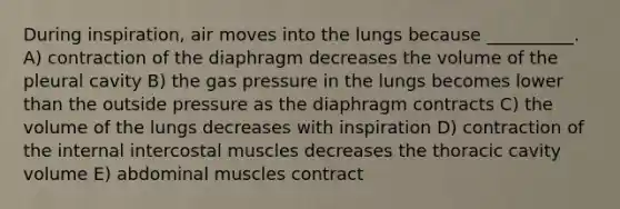 During inspiration, air moves into the lungs because __________. A) contraction of the diaphragm decreases the volume of the pleural cavity B) the gas pressure in the lungs becomes lower than the outside pressure as the diaphragm contracts C) the volume of the lungs decreases with inspiration D) contraction of the internal intercostal muscles decreases the thoracic cavity volume E) abdominal muscles contract