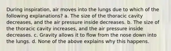 During inspiration, air moves into the lungs due to which of the following explanations? a. The size of the thoracic cavity decreases, and the air pressure inside decreases. b. The size of the thoracic cavity increases, and the air pressure inside decreases. c. Gravity allows it to flow from the nose down into the lungs. d. None of the above explains why this happens.