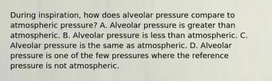 During inspiration, how does alveolar pressure compare to atmospheric pressure? A. Alveolar pressure is greater than atmospheric. B. Alveolar pressure is less than atmospheric. C. Alveolar pressure is the same as atmospheric. D. Alveolar pressure is one of the few pressures where the reference pressure is not atmospheric.