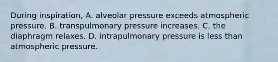 During inspiration, A. alveolar pressure exceeds atmospheric pressure. B. transpulmonary pressure increases. C. the diaphragm relaxes. D. intrapulmonary pressure is less than atmospheric pressure.