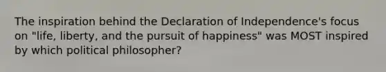 The inspiration behind the Declaration of Independence's focus on "life, liberty, and the pursuit of happiness" was MOST inspired by which political philosopher?