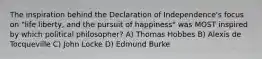 The inspiration behind the Declaration of Independence's focus on "life liberty, and the pursuit of happiness" was MOST inspired by which political philosopher? A) Thomas Hobbes B) Alexis de Tocqueville C) John Locke D) Edmund Burke