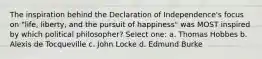 The inspiration behind the Declaration of Independence's focus on "life, liberty, and the pursuit of happiness" was MOST inspired by which political philosopher? Select one: a. Thomas Hobbes b. Alexis de Tocqueville c. John Locke d. Edmund Burke