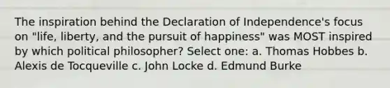 The inspiration behind the Declaration of Independence's focus on "life, liberty, and the pursuit of happiness" was MOST inspired by which political philosopher? Select one: a. Thomas Hobbes b. Alexis de Tocqueville c. John Locke d. Edmund Burke