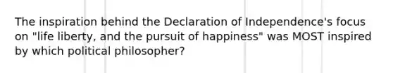 The inspiration behind the Declaration of Independence's focus on "life liberty, and the pursuit of happiness" was MOST inspired by which political philosopher?